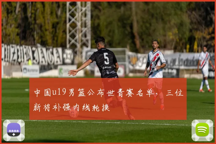 中国u19男篮公布世青赛名单，三位新将补强内线轮换