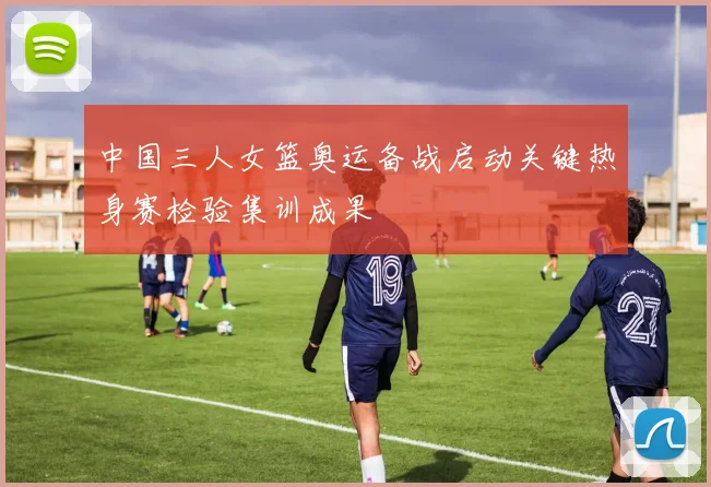 中国三人女篮奥运备战启动关键热身赛检验集训成果