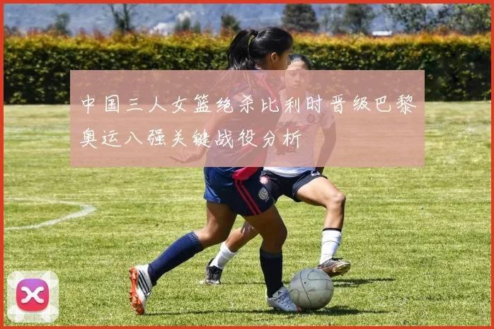 中国三人女篮绝杀比利时晋级巴黎奥运八强关键战役分析
