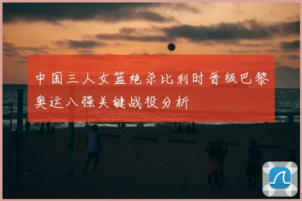 中国三人女篮绝杀比利时晋级巴黎奥运八强关键战役分析