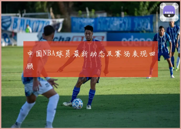 中国NBA球员最新动态及赛场表现回顾