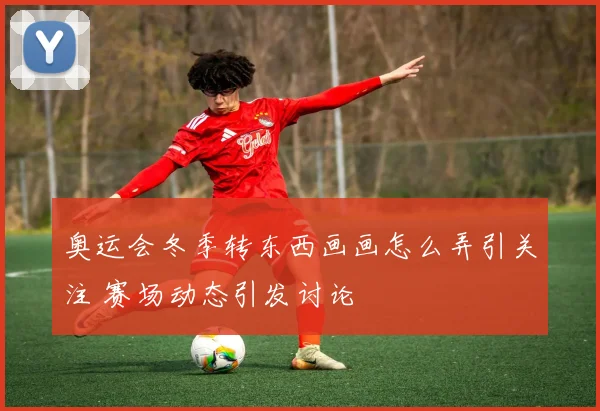 奥运会冬季转东西画画怎么弄引关注 赛场动态引发讨论