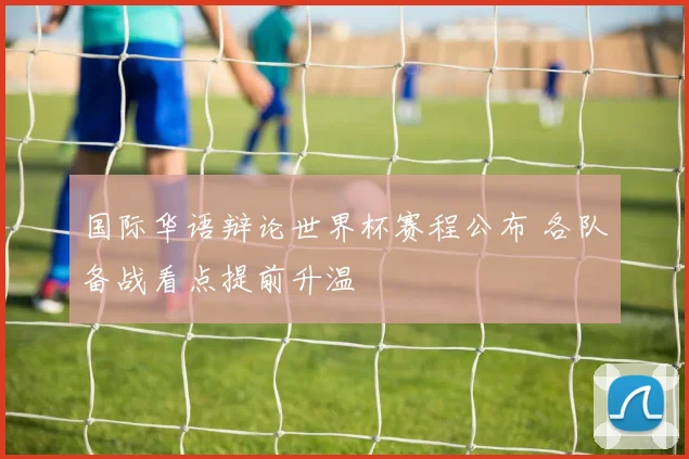 国际华语辩论世界杯赛程公布 各队备战看点提前升温