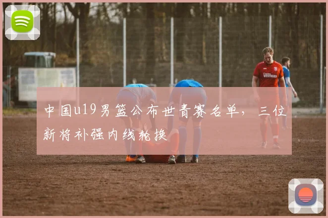 中国u19男篮公布世青赛名单，三位新将补强内线轮换