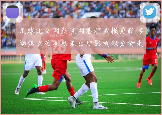 足球比分网新浪网赛程战报更新 多场焦点对决结果出炉影响积分榜走势