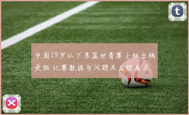 中国19岁以下男篮世青赛小组出线受阻 比赛数据与问题及后续看点