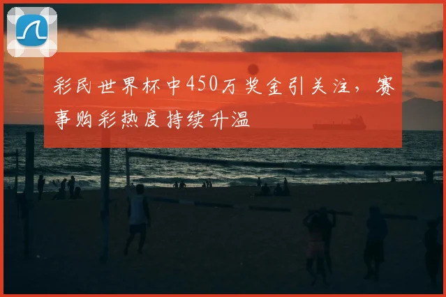 彩民世界杯中450万奖金引关注，赛事购彩热度持续升温