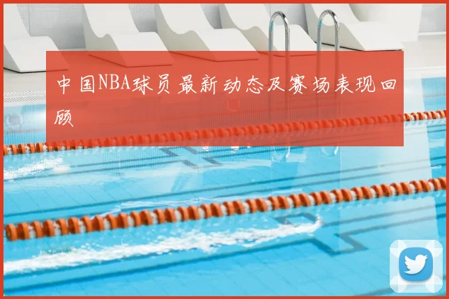 中国NBA球员最新动态及赛场表现回顾