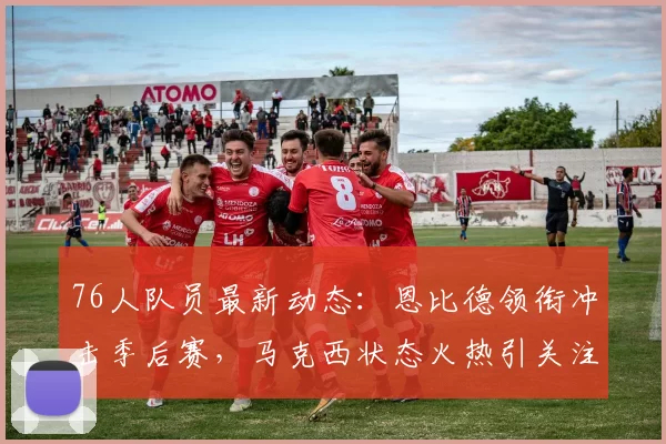 76人队员最新动态:恩比德领衔冲击季后赛,马克西状态火热引关注