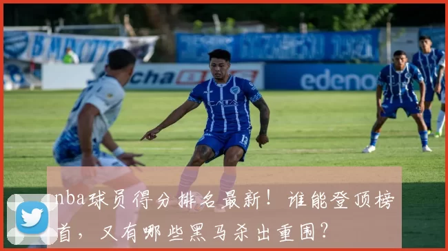 nba球员得分排名最新！谁能登顶榜首，又有哪些黑马杀出重围？