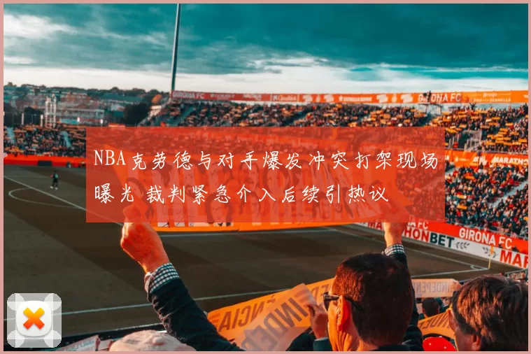 NBA克劳德与对手爆发冲突打架现场曝光 裁判紧急介入后续引热议