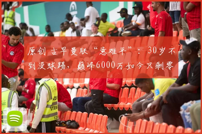 原创 古早曼联“意难平”：30岁不到没球踢，巅峰6000万如今只剩零头