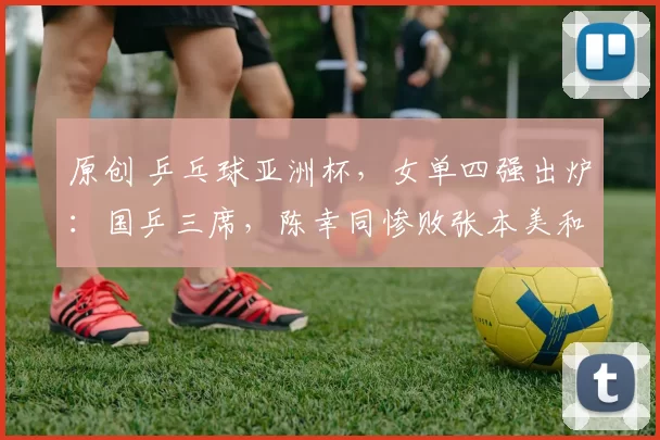 原创 乒乓球亚洲杯，女单四强出炉：国乒三席，陈幸同惨败张本美和，莎莎PK蒯曼