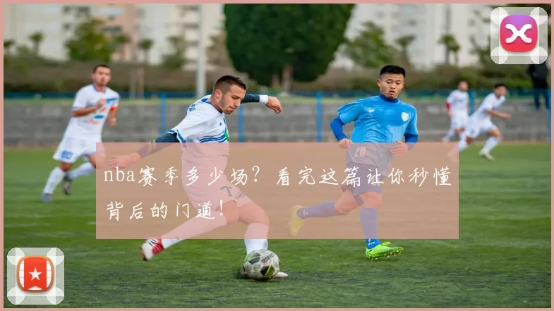 nba赛季多少场？看完这篇让你秒懂背后的门道！