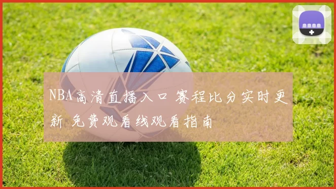 NBA高清直播入口 赛程比分实时更新 免费观看线观看指南