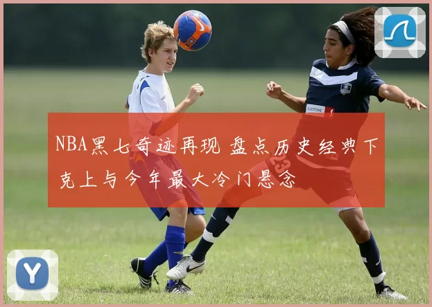 NBA黑七奇迹再现 盘点历史经典下克上与今年最大冷门悬念