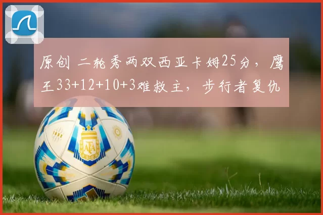 原创 二轮秀两双西亚卡姆25分，鹰王33+12+10+3难救主，步行者复仇老鹰