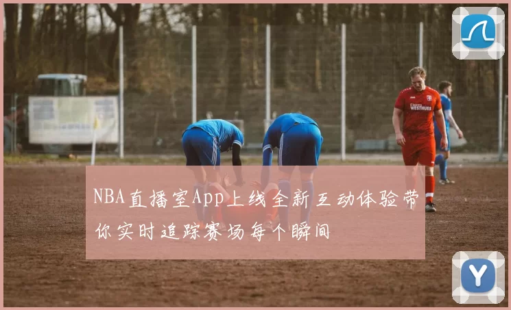 NBA直播室App上线全新互动体验带你实时追踪赛场每个瞬间