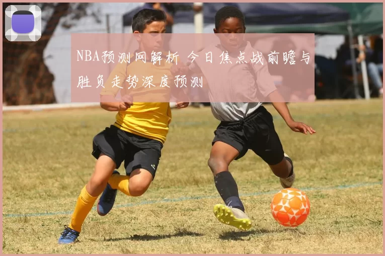 NBA预测网解析 今日焦点战前瞻与胜负走势深度预测