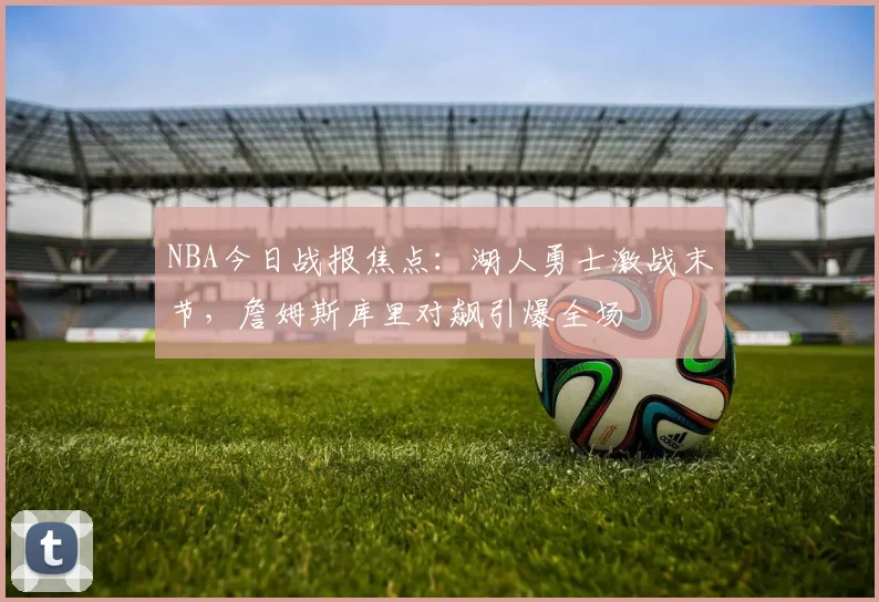 NBA今日战报焦点：湖人勇士激战末节，詹姆斯库里对飙引爆全场