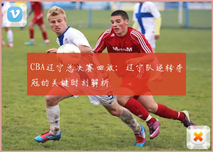 CBA辽宁总决赛回放：辽宁队逆转夺冠的关键时刻解析