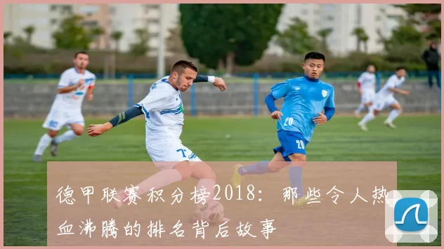 德甲联赛积分榜2018：那些令人热血沸腾的排名背后故事