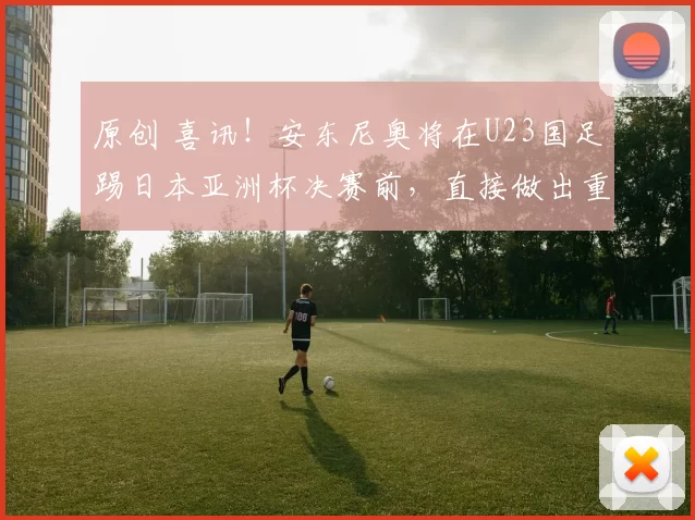 原创 喜讯！安东尼奥将在U23国足踢日本亚洲杯决赛前，直接做出重要决定