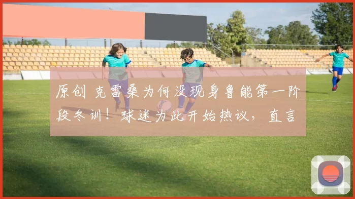 原创 克雷桑为何没现身鲁能第一阶段冬训!球迷为此开始热议,直言他不应该耍大牌