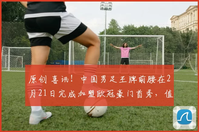 原创 喜讯！中国男足王牌前腰在2月21日完成加盟欧冠豪门首秀，值得期待