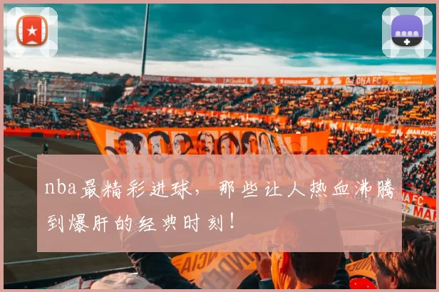 nba最精彩进球，那些让人热血沸腾到爆肝的经典时刻！