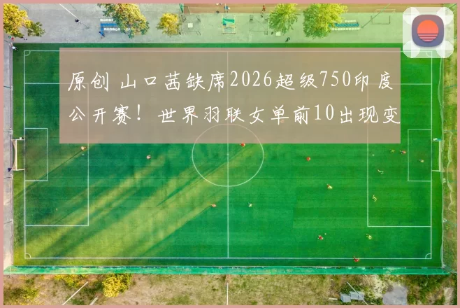 原创 山口茜缺席2026超级750印度公开赛!世界羽联女单前10出现变化