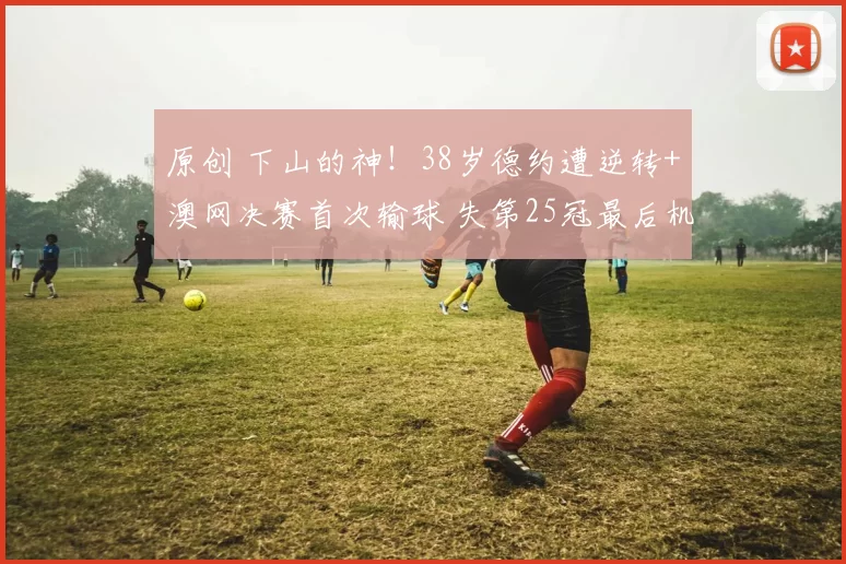 原创 下山的神!38岁德约遭逆转+澳网决赛首次输球 失第25冠最后机会?