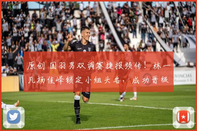 原创 国羽男双调赛捷报频传！林一凡杨佳峄锁定小组头名，成功晋级一队阵容