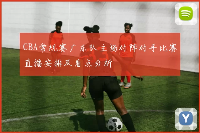 CBA常规赛广东队主场对阵对手比赛直播安排及看点分析